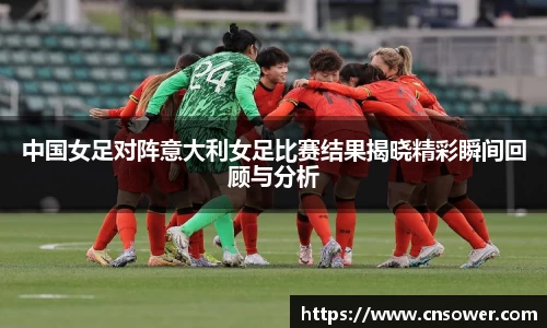 中国女足对阵意大利女足比赛结果揭晓精彩瞬间回顾与分析